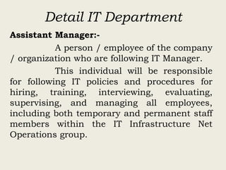 Detail IT Department
Assistant Manager:-
A person / employee of the company
/ organization who are following IT Manager.
This individual will be responsible
for following IT policies and procedures for
hiring, training, interviewing, evaluating,
supervising, and managing all employees,
including both temporary and permanent staff
members within the IT Infrastructure Net
Operations group.
 
