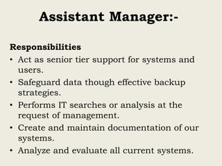 Assistant Manager:-
Responsibilities
• Act as senior tier support for systems and
users.
• Safeguard data though effective backup
strategies.
• Performs IT searches or analysis at the
request of management.
• Create and maintain documentation of our
systems.
• Analyze and evaluate all current systems.
 