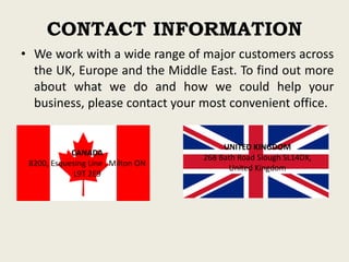 CONTACT INFORMATION
• We work with a wide range of major customers across
the UK, Europe and the Middle East. To find out more
about what we do and how we could help your
business, please contact your most convenient office.
CANADA
8200, Esquesing Line , Milton ON
L9T 2E9
UNITED KINGDOM
268 Bath Road Slough SL14DX,
United Kingdom
 