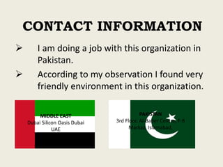CONTACT INFORMATION
 I am doing a job with this organization in
Pakistan.
 According to my observation I found very
friendly environment in this organization.
MIDDLE EAST
Dubai Silicon Oasis Dubai
UAE
PAKISTAN
3rd Floor, Al-Baber Centre, F-8
Markaz, Islamabad,
 