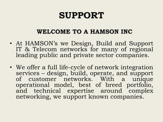 SUPPORT
WELCOME TO A HAMSON INC
• At HAMSON’s we Design, Build and Support
IT & Telecom networks for many of regional
leading public and private sector companies.
• We offer a full life-cycle of network integration
services – design, build, operate, and support
of customer networks. With a unique
operational model, best of breed portfolio,
and technical expertise around complex
networking, we support known companies.
 