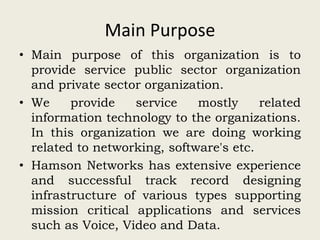 Main Purpose
• Main purpose of this organization is to
provide service public sector organization
and private sector organization.
• We provide service mostly related
information technology to the organizations.
In this organization we are doing working
related to networking, software's etc.
• Hamson Networks has extensive experience
and successful track record designing
infrastructure of various types supporting
mission critical applications and services
such as Voice, Video and Data.
 