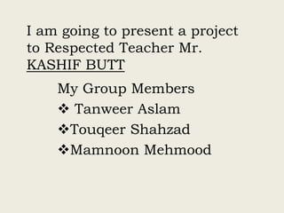 I am going to present a project
to Respected Teacher Mr.
KASHIF BUTT
My Group Members
 Tanweer Aslam
Touqeer Shahzad
Mamnoon Mehmood
 