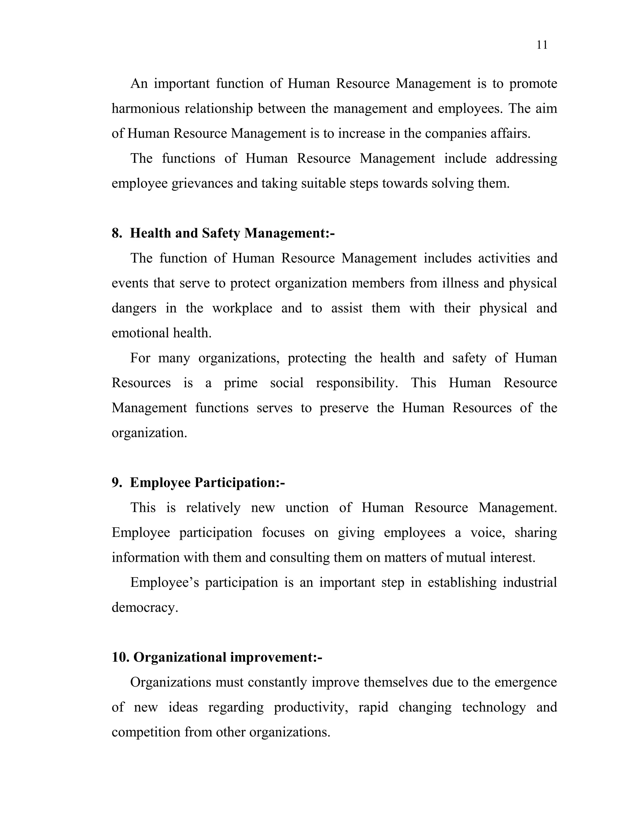 11
An important function of Human Resource Management is to promote
harmonious relationship between the management and employees. The aim
of Human Resource Management is to increase in the companies affairs.
The functions of Human Resource Management include addressing
employee grievances and taking suitable steps towards solving them.
8. Health and Safety Management:-
The function of Human Resource Management includes activities and
events that serve to protect organization members from illness and physical
dangers in the workplace and to assist them with their physical and
emotional health.
For many organizations, protecting the health and safety of Human
Resources is a prime social responsibility. This Human Resource
Management functions serves to preserve the Human Resources of the
organization.
9. Employee Participation:-
This is relatively new unction of Human Resource Management.
Employee participation focuses on giving employees a voice, sharing
information with them and consulting them on matters of mutual interest.
Employee’s participation is an important step in establishing industrial
democracy.
10. Organizational improvement:-
Organizations must constantly improve themselves due to the emergence
of new ideas regarding productivity, rapid changing technology and
competition from other organizations.
 