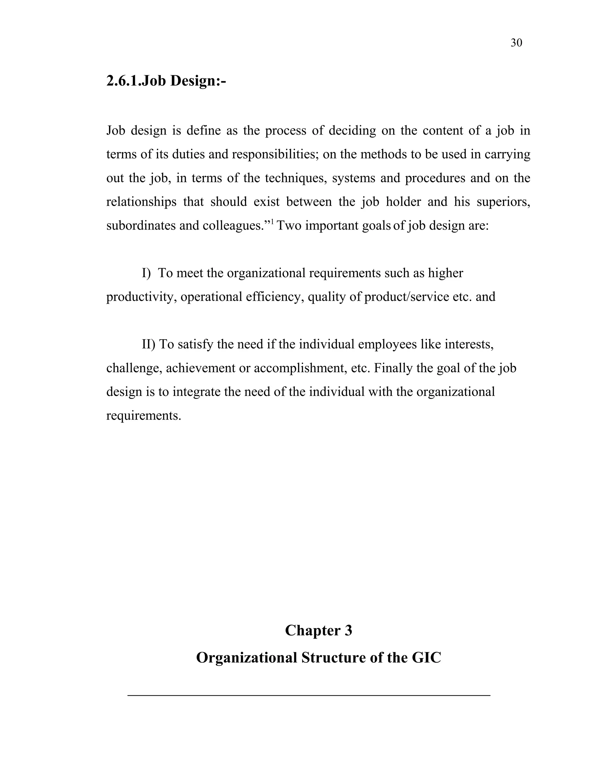 30
2.6.1.Job Design:-
Job design is define as the process of deciding on the content of a job in
terms of its duties and responsibilities; on the methods to be used in carrying
out the job, in terms of the techniques, systems and procedures and on the
relationships that should exist between the job holder and his superiors,
subordinates and colleagues.”1
Two important goals of job design are:
I) To meet the organizational requirements such as higher
productivity, operational efficiency, quality of product/service etc. and
II) To satisfy the need if the individual employees like interests,
challenge, achievement or accomplishment, etc. Finally the goal of the job
design is to integrate the need of the individual with the organizational
requirements.
Chapter 3
Organizational Structure of the GIC
 