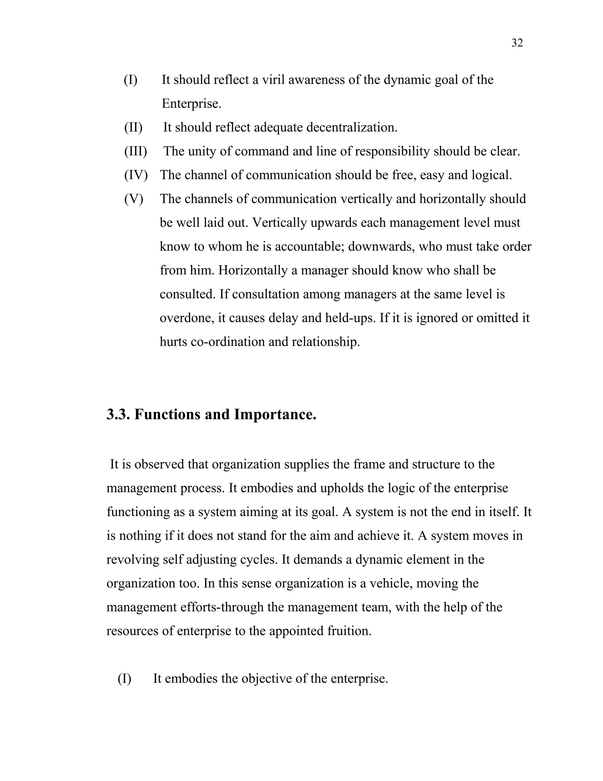 32
(I) It should reflect a viril awareness of the dynamic goal of the
Enterprise.
(II) It should reflect adequate decentralization.
(III) The unity of command and line of responsibility should be clear.
(IV) The channel of communication should be free, easy and logical.
(V) The channels of communication vertically and horizontally should
be well laid out. Vertically upwards each management level must
know to whom he is accountable; downwards, who must take order
from him. Horizontally a manager should know who shall be
consulted. If consultation among managers at the same level is
overdone, it causes delay and held-ups. If it is ignored or omitted it
hurts co-ordination and relationship.
3.3. Functions and Importance.
It is observed that organization supplies the frame and structure to the
management process. It embodies and upholds the logic of the enterprise
functioning as a system aiming at its goal. A system is not the end in itself. It
is nothing if it does not stand for the aim and achieve it. A system moves in
revolving self adjusting cycles. It demands a dynamic element in the
organization too. In this sense organization is a vehicle, moving the
management efforts-through the management team, with the help of the
resources of enterprise to the appointed fruition.
(I) It embodies the objective of the enterprise.
 