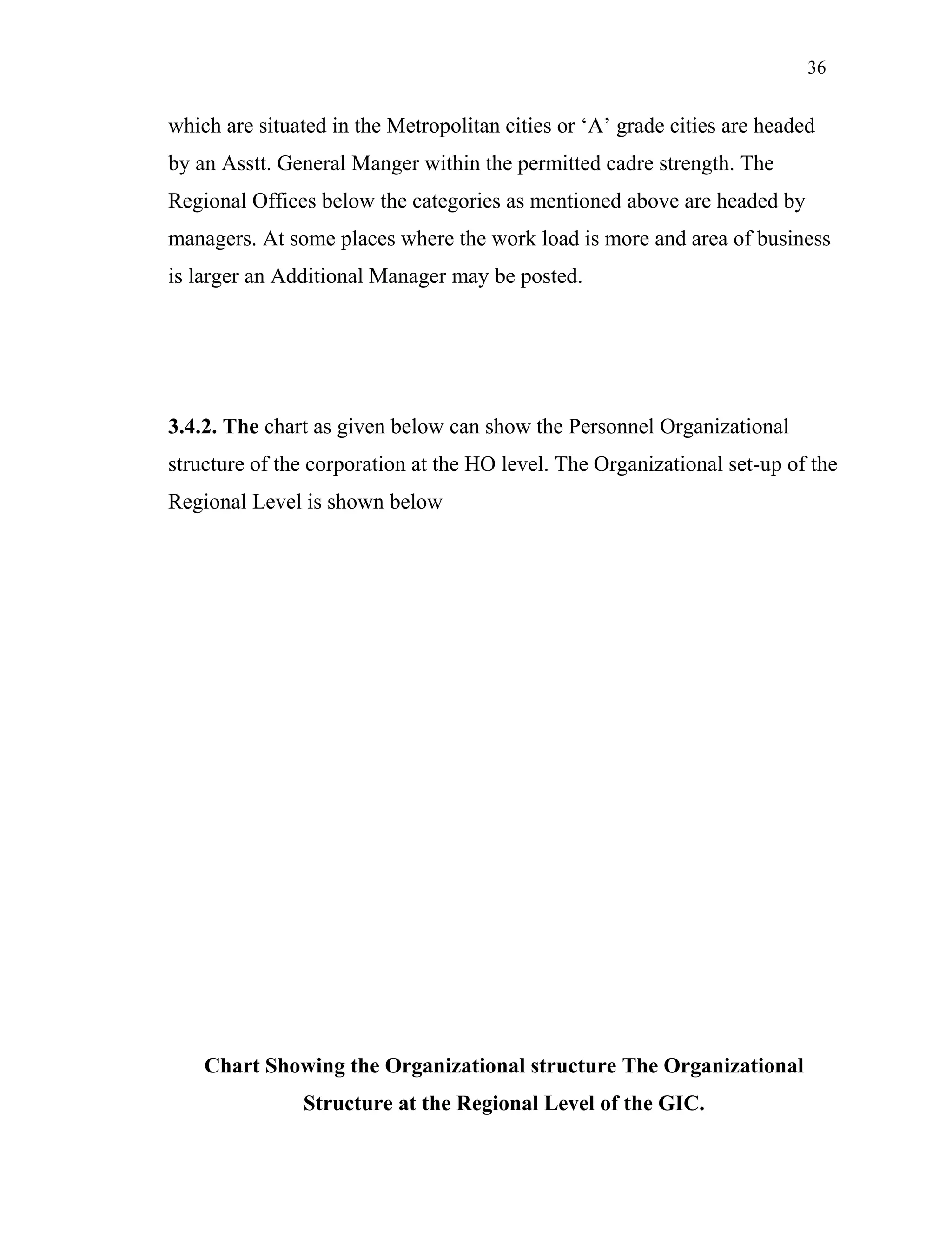 36
which are situated in the Metropolitan cities or ‘A’ grade cities are headed
by an Asstt. General Manger within the permitted cadre strength. The
Regional Offices below the categories as mentioned above are headed by
managers. At some places where the work load is more and area of business
is larger an Additional Manager may be posted.
3.4.2. The chart as given below can show the Personnel Organizational
structure of the corporation at the HO level. The Organizational set-up of the
Regional Level is shown below
Chart Showing the Organizational structure The Organizational
Structure at the Regional Level of the GIC.
 