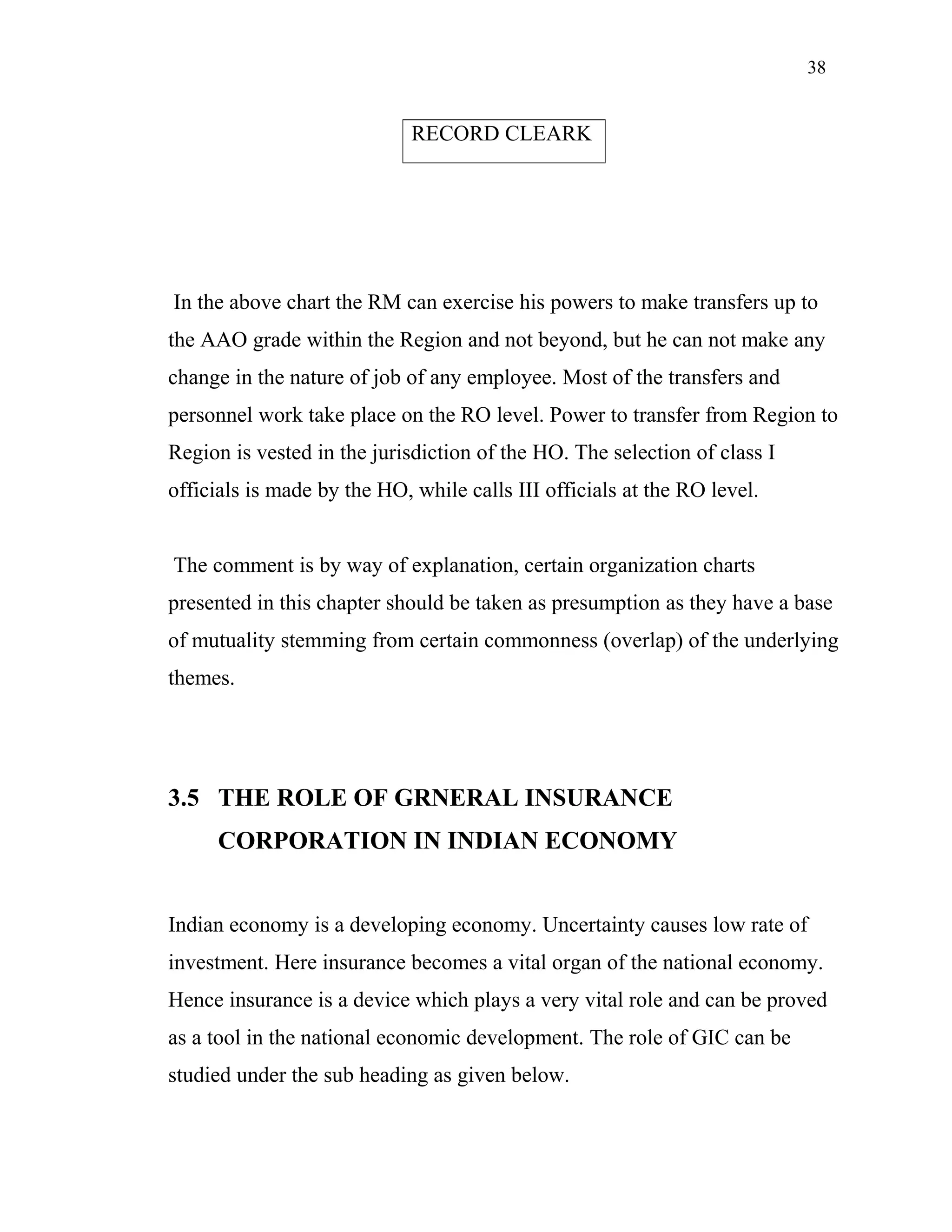 38
In the above chart the RM can exercise his powers to make transfers up to
the AAO grade within the Region and not beyond, but he can not make any
change in the nature of job of any employee. Most of the transfers and
personnel work take place on the RO level. Power to transfer from Region to
Region is vested in the jurisdiction of the HO. The selection of class I
officials is made by the HO, while calls III officials at the RO level.
The comment is by way of explanation, certain organization charts
presented in this chapter should be taken as presumption as they have a base
of mutuality stemming from certain commonness (overlap) of the underlying
themes.
3.5 THE ROLE OF GRNERAL INSURANCE
CORPORATION IN INDIAN ECONOMY
Indian economy is a developing economy. Uncertainty causes low rate of
investment. Here insurance becomes a vital organ of the national economy.
Hence insurance is a device which plays a very vital role and can be proved
as a tool in the national economic development. The role of GIC can be
studied under the sub heading as given below.
RECORD CLEARK
 