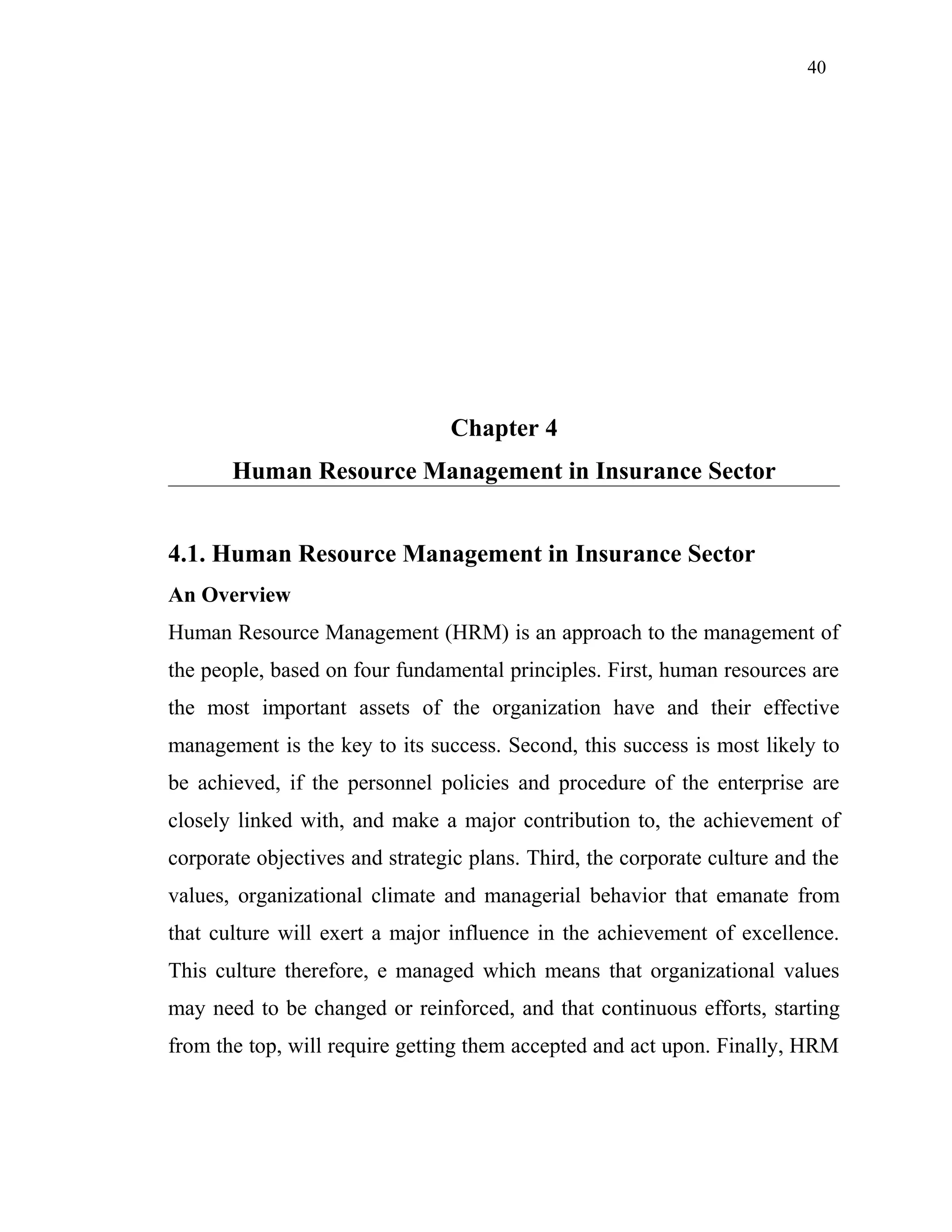 40
Chapter 4
Human Resource Management in Insurance Sector
4.1. Human Resource Management in Insurance Sector
An Overview
Human Resource Management (HRM) is an approach to the management of
the people, based on four fundamental principles. First, human resources are
the most important assets of the organization have and their effective
management is the key to its success. Second, this success is most likely to
be achieved, if the personnel policies and procedure of the enterprise are
closely linked with, and make a major contribution to, the achievement of
corporate objectives and strategic plans. Third, the corporate culture and the
values, organizational climate and managerial behavior that emanate from
that culture will exert a major influence in the achievement of excellence.
This culture therefore, e managed which means that organizational values
may need to be changed or reinforced, and that continuous efforts, starting
from the top, will require getting them accepted and act upon. Finally, HRM
 