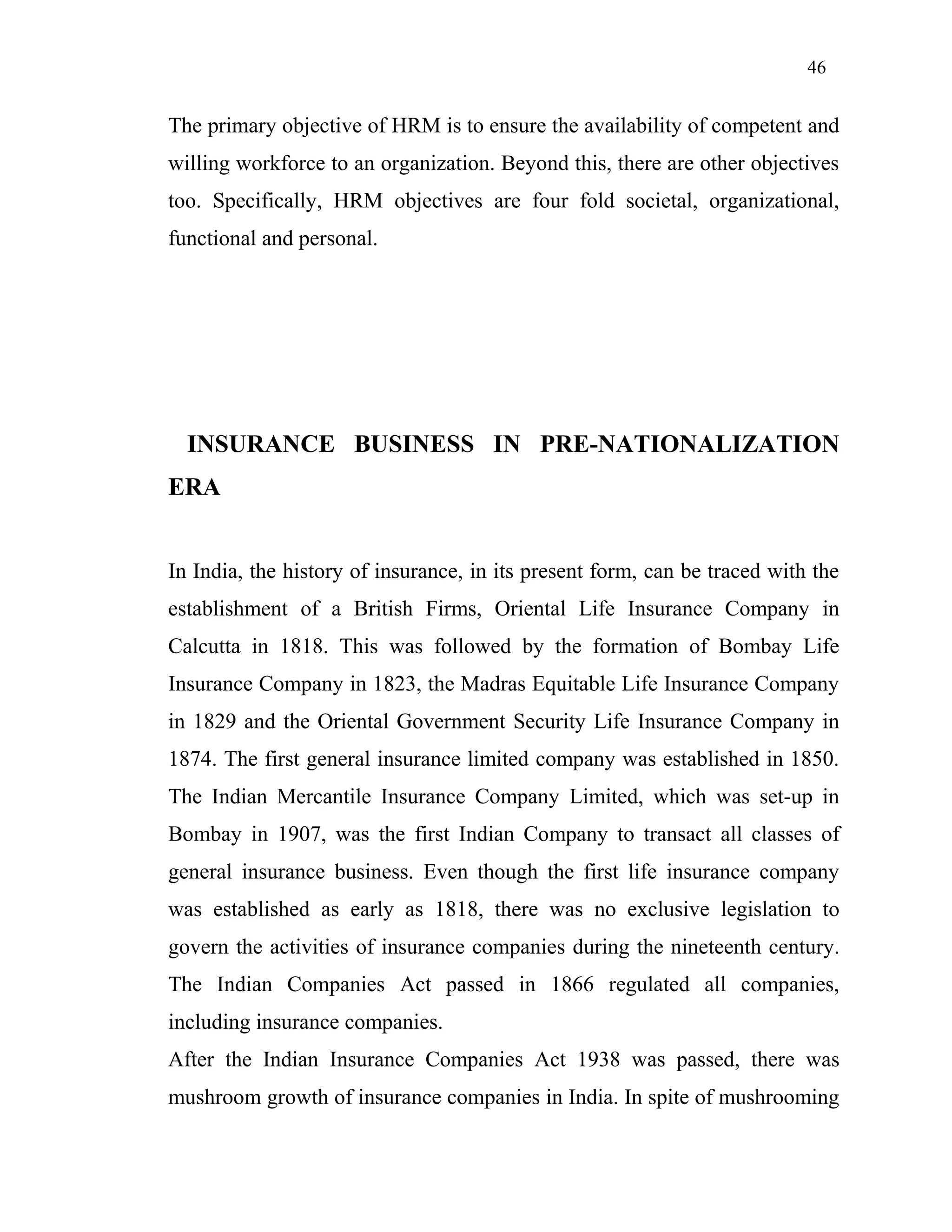 46
The primary objective of HRM is to ensure the availability of competent and
willing workforce to an organization. Beyond this, there are other objectives
too. Specifically, HRM objectives are four fold societal, organizational,
functional and personal.
INSURANCE BUSINESS IN PRE-NATIONALIZATION
ERA
In India, the history of insurance, in its present form, can be traced with the
establishment of a British Firms, Oriental Life Insurance Company in
Calcutta in 1818. This was followed by the formation of Bombay Life
Insurance Company in 1823, the Madras Equitable Life Insurance Company
in 1829 and the Oriental Government Security Life Insurance Company in
1874. The first general insurance limited company was established in 1850.
The Indian Mercantile Insurance Company Limited, which was set-up in
Bombay in 1907, was the first Indian Company to transact all classes of
general insurance business. Even though the first life insurance company
was established as early as 1818, there was no exclusive legislation to
govern the activities of insurance companies during the nineteenth century.
The Indian Companies Act passed in 1866 regulated all companies,
including insurance companies.
After the Indian Insurance Companies Act 1938 was passed, there was
mushroom growth of insurance companies in India. In spite of mushrooming
 