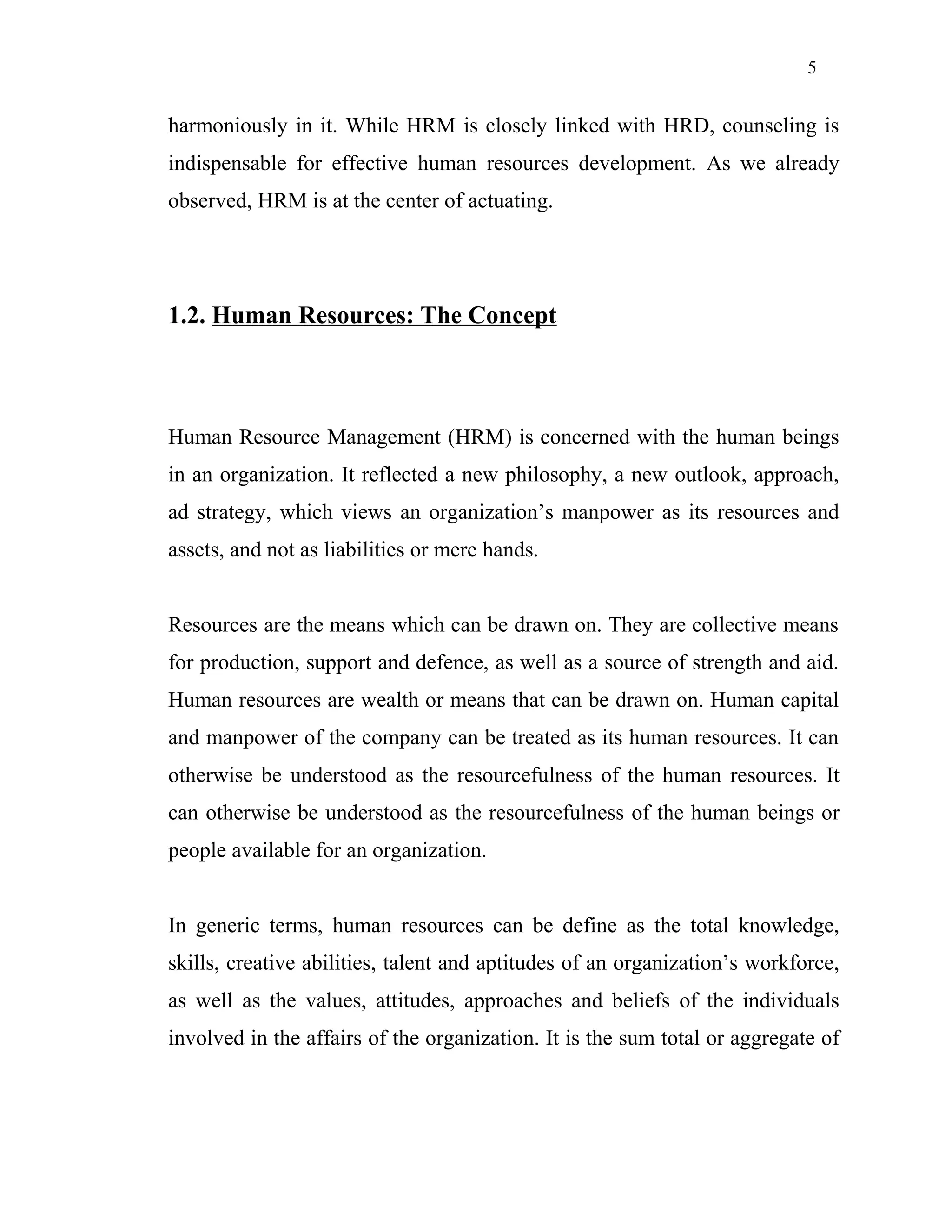 5
harmoniously in it. While HRM is closely linked with HRD, counseling is
indispensable for effective human resources development. As we already
observed, HRM is at the center of actuating.
1.2. Human Resources: The Concept
Human Resource Management (HRM) is concerned with the human beings
in an organization. It reflected a new philosophy, a new outlook, approach,
ad strategy, which views an organization’s manpower as its resources and
assets, and not as liabilities or mere hands.
Resources are the means which can be drawn on. They are collective means
for production, support and defence, as well as a source of strength and aid.
Human resources are wealth or means that can be drawn on. Human capital
and manpower of the company can be treated as its human resources. It can
otherwise be understood as the resourcefulness of the human resources. It
can otherwise be understood as the resourcefulness of the human beings or
people available for an organization.
In generic terms, human resources can be define as the total knowledge,
skills, creative abilities, talent and aptitudes of an organization’s workforce,
as well as the values, attitudes, approaches and beliefs of the individuals
involved in the affairs of the organization. It is the sum total or aggregate of
 
