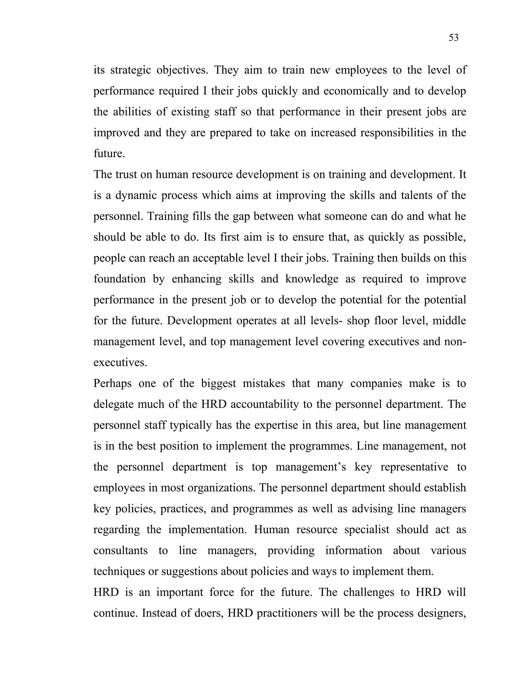 53
its strategic objectives. They aim to train new employees to the level of
performance required I their jobs quickly and economically and to develop
the abilities of existing staff so that performance in their present jobs are
improved and they are prepared to take on increased responsibilities in the
future.
The trust on human resource development is on training and development. It
is a dynamic process which aims at improving the skills and talents of the
personnel. Training fills the gap between what someone can do and what he
should be able to do. Its first aim is to ensure that, as quickly as possible,
people can reach an acceptable level I their jobs. Training then builds on this
foundation by enhancing skills and knowledge as required to improve
performance in the present job or to develop the potential for the potential
for the future. Development operates at all levels- shop floor level, middle
management level, and top management level covering executives and non-
executives.
Perhaps one of the biggest mistakes that many companies make is to
delegate much of the HRD accountability to the personnel department. The
personnel staff typically has the expertise in this area, but line management
is in the best position to implement the programmes. Line management, not
the personnel department is top management’s key representative to
employees in most organizations. The personnel department should establish
key policies, practices, and programmes as well as advising line managers
regarding the implementation. Human resource specialist should act as
consultants to line managers, providing information about various
techniques or suggestions about policies and ways to implement them.
HRD is an important force for the future. The challenges to HRD will
continue. Instead of doers, HRD practitioners will be the process designers,
 