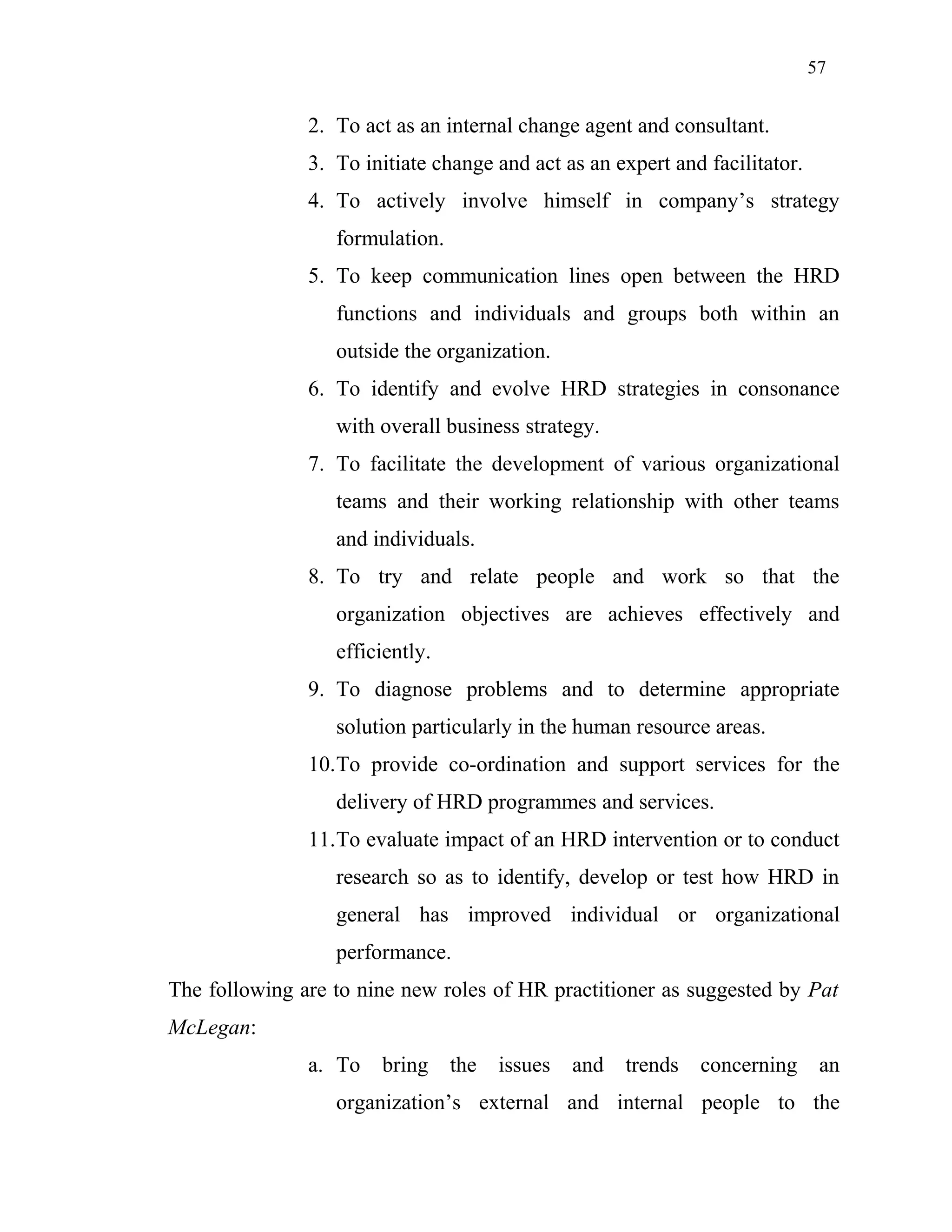 57
2. To act as an internal change agent and consultant.
3. To initiate change and act as an expert and facilitator.
4. To actively involve himself in company’s strategy
formulation.
5. To keep communication lines open between the HRD
functions and individuals and groups both within an
outside the organization.
6. To identify and evolve HRD strategies in consonance
with overall business strategy.
7. To facilitate the development of various organizational
teams and their working relationship with other teams
and individuals.
8. To try and relate people and work so that the
organization objectives are achieves effectively and
efficiently.
9. To diagnose problems and to determine appropriate
solution particularly in the human resource areas.
10.To provide co-ordination and support services for the
delivery of HRD programmes and services.
11.To evaluate impact of an HRD intervention or to conduct
research so as to identify, develop or test how HRD in
general has improved individual or organizational
performance.
The following are to nine new roles of HR practitioner as suggested by Pat
McLegan:
a. To bring the issues and trends concerning an
organization’s external and internal people to the
 