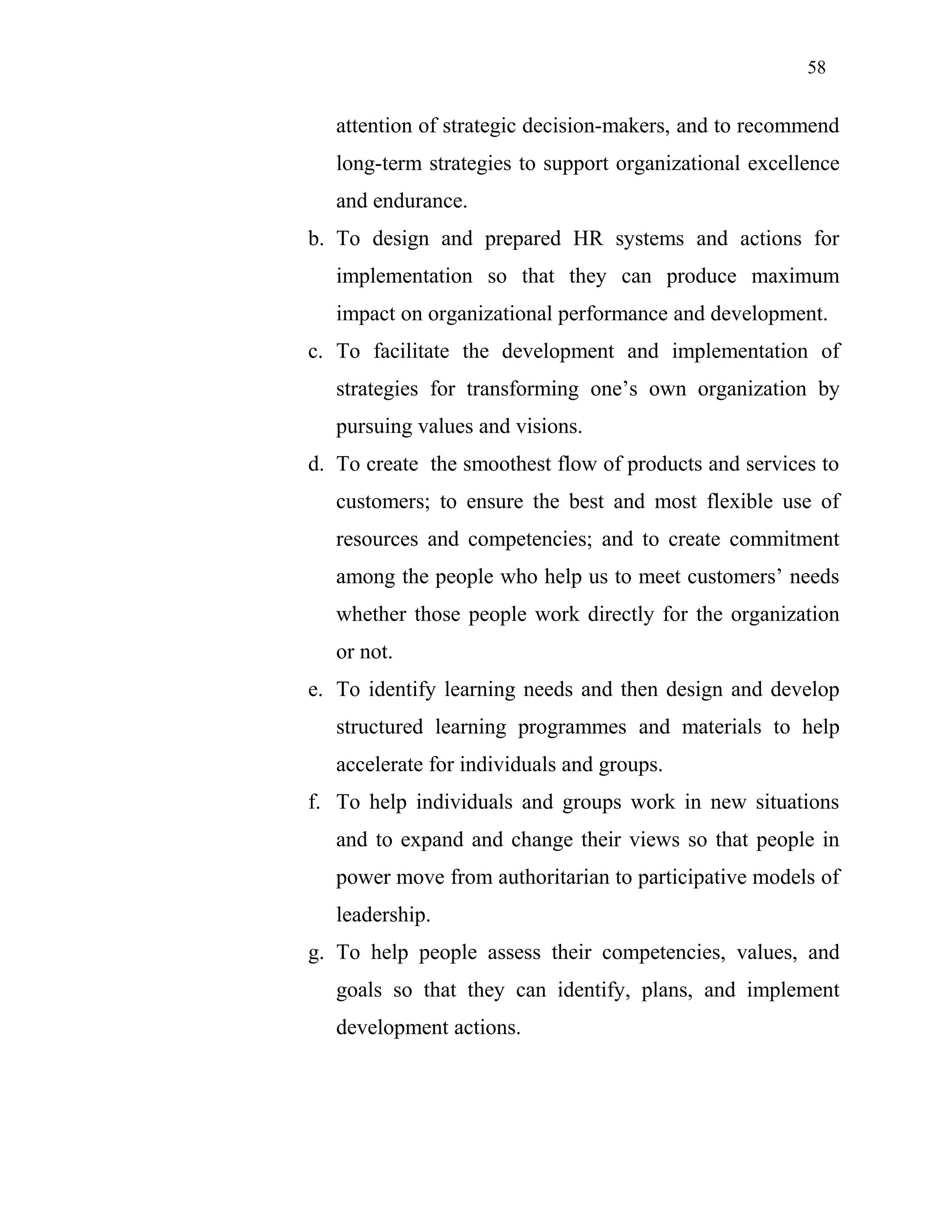 58
attention of strategic decision-makers, and to recommend
long-term strategies to support organizational excellence
and endurance.
b. To design and prepared HR systems and actions for
implementation so that they can produce maximum
impact on organizational performance and development.
c. To facilitate the development and implementation of
strategies for transforming one’s own organization by
pursuing values and visions.
d. To create the smoothest flow of products and services to
customers; to ensure the best and most flexible use of
resources and competencies; and to create commitment
among the people who help us to meet customers’ needs
whether those people work directly for the organization
or not.
e. To identify learning needs and then design and develop
structured learning programmes and materials to help
accelerate for individuals and groups.
f. To help individuals and groups work in new situations
and to expand and change their views so that people in
power move from authoritarian to participative models of
leadership.
g. To help people assess their competencies, values, and
goals so that they can identify, plans, and implement
development actions.
 