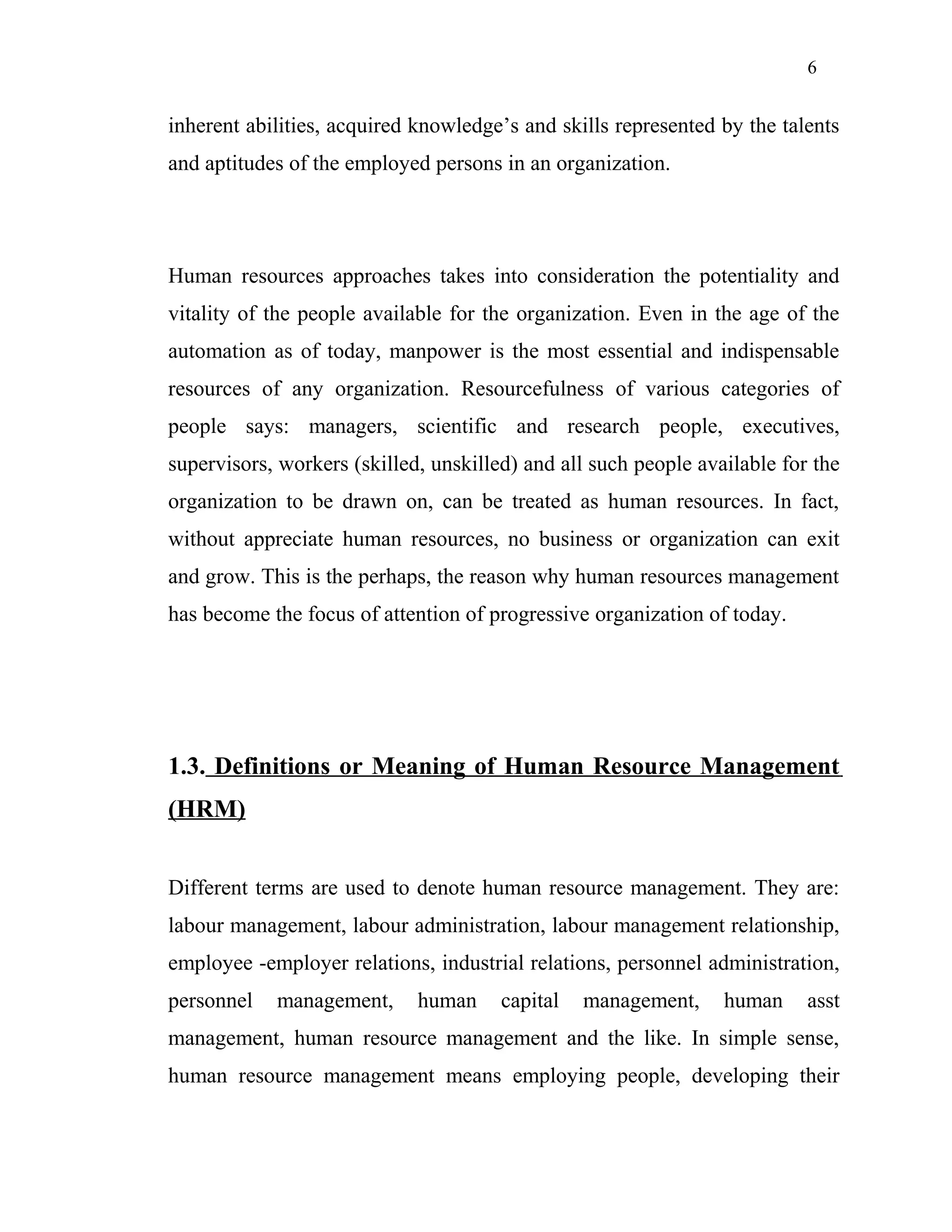 6
inherent abilities, acquired knowledge’s and skills represented by the talents
and aptitudes of the employed persons in an organization.
Human resources approaches takes into consideration the potentiality and
vitality of the people available for the organization. Even in the age of the
automation as of today, manpower is the most essential and indispensable
resources of any organization. Resourcefulness of various categories of
people says: managers, scientific and research people, executives,
supervisors, workers (skilled, unskilled) and all such people available for the
organization to be drawn on, can be treated as human resources. In fact,
without appreciate human resources, no business or organization can exit
and grow. This is the perhaps, the reason why human resources management
has become the focus of attention of progressive organization of today.
1.3. Definitions or Meaning of Human Resource Management
(HRM)
Different terms are used to denote human resource management. They are:
labour management, labour administration, labour management relationship,
employee -employer relations, industrial relations, personnel administration,
personnel management, human capital management, human asst
management, human resource management and the like. In simple sense,
human resource management means employing people, developing their
 
