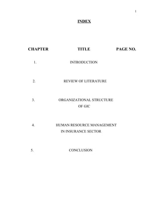 1
INDEX
CHAPTER TITLE PAGE NO.
1. INTRODUCTION
2. REVIEW OF LITERATURE
3. ORGANIZATIONAL STRUCTURE
OF GIC
4. HUMAN RESOURCE MANAGEMENT
IN INSURANCE SECTOR
5. CONCLUSION
 