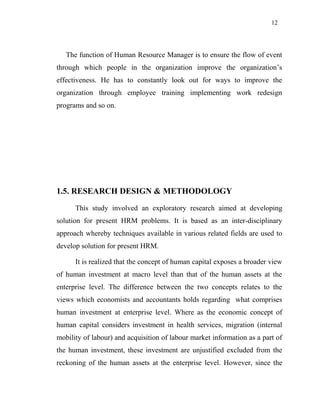 12
The function of Human Resource Manager is to ensure the flow of event
through which people in the organization improve the organization’s
effectiveness. He has to constantly look out for ways to improve the
organization through employee training implementing work redesign
programs and so on.
1.5. RESEARCH DESIGN & METHODOLOGY
This study involved an exploratory research aimed at developing
solution for present HRM problems. It is based as an inter-disciplinary
approach whereby techniques available in various related fields are used to
develop solution for present HRM.
It is realized that the concept of human capital exposes a broader view
of human investment at macro level than that of the human assets at the
enterprise level. The difference between the two concepts relates to the
views which economists and accountants holds regarding what comprises
human investment at enterprise level. Where as the economic concept of
human capital considers investment in health services, migration (internal
mobility of labour) and acquisition of labour market information as a part of
the human investment, these investment are unjustified excluded from the
reckoning of the human assets at the enterprise level. However, since the
 