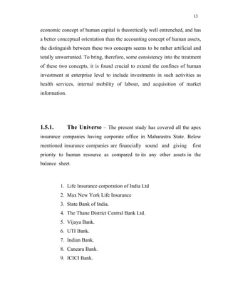 13
economic concept of human capital is theoretically well entrenched, and has
a better conceptual orientation than the accounting concept of human assets,
the distinguish between these two concepts seems to be rather artificial and
totally unwarranted. To bring, therefore, some consistency into the treatment
of these two concepts, it is found crucial to extend the confines of human
investment at enterprise level to include investments in such activities as
health services, internal mobility of labour, and acquisition of market
information.
1.5.1. The Universe – The present study has covered all the apex
insurance companies having corporate office in Maharastra State. Below
mentioned insurance companies are financially sound and giving first
priority to human resource as compared to its any other assets in the
balance sheet.
1. Life Insurance corporation of India Ltd
2. Max New York Life Insurance
3. State Bank of India.
4. The Thane District Central Bank Ltd.
5. Vijaya Bank.
6. UTI Bank.
7. Indian Bank.
8. Caneara Bank.
9. ICICI Bank.
 