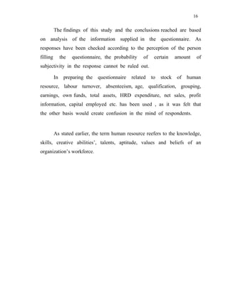 16
The findings of this study and the conclusions reached are based
on analysis of the information supplied in the questionnaire. As
responses have been checked according to the perception of the person
filling the questionnaire, the probability of certain amount of
subjectivity in the response cannot be ruled out.
In preparing the questionnaire related to stock of human
resource, labour turnover, absenteeism, age, qualification, grouping,
earnings, own funds, total assets, HRD expenditure, net sales, profit
information, capital employed etc. has been used , as it was felt that
the other basis would create confusion in the mind of respondents.
As stated earlier, the term human resource reefers to the knowledge,
skills, creative abilities’, talents, aptitude, values and beliefs of an
organization’s workforce.
 