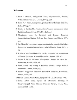 17
References
1. Peter F. Drucker, management: Tasks, Responsibilities, Practice,
William Heinemann Ltd., London, 1973, p. 308.
2. James A.F. stoner, management, prentice-Hall of India (p) Ltd; New
Delhi, 1984, p.87
3. Quoted in chandan J.S., Fundamentals of modern management, Vikas
Publishing House (p) Ltd; 1986, New Delhi p.1.
4. Megginson, Leon C., Personnel and Human Resources
Administration,, Richard D. Irwin Inc., Homewood, IIIinois, 1977,
p.4.
5. Sur Mary (Ed.), personnel Management in India, complied by Indian
institute of personnel management, Asia publishing House 1973, p.
31.
6. R. Wayne Mondy and Robert M. Noe III, personnel; the Management
of Human Resources, Allyn and Bacon Inc., Boston, 1981, p.5.
7. Michal J. Jucius, Personnel Management, Richard D. Irwin Inc.,
Homewood, IIIinois, 1979, p.5.
8. Lewis Arthur, The History of Economic Growth, George Allen &
Urwin Ltd., London, 1965, p.(ii)
9. Leon C. Megginson, Personnel, Richard D. Irwin Inc., Homewood,
IIIinois, 1972, p.14.
10.Myrdal Gunnar, Asian Drama, Penguin Book Ltd., Middlesex, 1968.
11.Curle, Adam, some aspects of Educational Planning In
Underdeveloped Areas Harvard Business Review, vol.32, No.3,
summer 1962, p. 360.
 