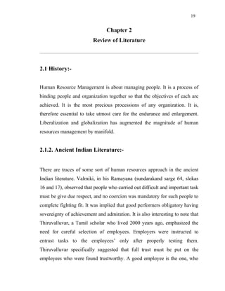19
Chapter 2
Review of Literature
2.1 History:-
Human Resource Management is about managing people. It is a process of
binding people and organization together so that the objectives of each are
achieved. It is the most precious processions of any organization. It is,
therefore essential to take utmost care for the endurance and enlargement.
Liberalization and globalization has augmented the magnitude of human
resources management by manifold.
2.1.2. Ancient Indian Literature:-
There are traces of some sort of human resources approach in the ancient
Indian literature. Valmiki, in his Ramayana (sundarakand sarge 64, slokas
16 and 17), observed that people who carried out difficult and important task
must be give due respect, and no coercion was mandatory for such people to
complete fighting fit. It was implied that good performers obligatory having
sovereignty of achievement and admiration. It is also interesting to note that
Thiruvalluvar, a Tamil scholar who lived 2000 years ago, emphasized the
need for careful selection of employees. Employers were instructed to
entrust tasks to the employees’ only after properly testing them.
Thiruvalluvar specifically suggested that full trust must be put on the
employees who were found trustworthy. A good employee is the one, who
 