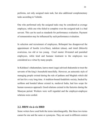 20
performs, not only assigned main task, but also additional complementary
tasks according to Valmiki.
One who performed only the assigned tasks may be considered as average
employee, while one who failed to complete even the assigned task is a bad
servant. This can be used as standards for performance evaluation. Payment
of remuneration may be influenced by such performance evaluation.
In selection and recruitment of employees, Brihaspati has disapproved the
appointment of hostile (vive/Sino), indolent (alasa), and timid (bhiravh)
avaricious, too old or too young. Cruel master ill-treated and punished
employees, while kind and humane treatment to the employees was
considered as a virtue by many people.
In Kalidasa’s shakuntalam, kanva muni (sage) advised shakuntala to treat the
servants of the king’s household mercifully. However, an autocratic style of
managing people existed during the rule of pathans and Mughals which did
nit last for a very long time. A tradition-bound feudalistic society, backed by
serfdom and bonded labour existed in, medieval India, had less scope for
human resources approach. Good relations existed in the factories during the
Mauryan period. Workers were well regarded and the employer-employee
relations were cordial.
2.2. HRM vis-à-vis HRD
Some writers have used both the terms interchangeably. But these two terms
cannot be one and the same or synonyms. They are used in different context
 