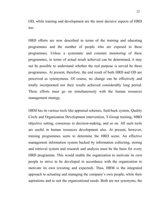 22
OD, while training and development are the most decisive aspects of HRD
too.
HRD efforts are now described in terms of the training and educating
programmes and the number of people who are exposed to these
programmes. Unless a systematic and constant monitoring of these
programmes, in terms of actual result achieved can be determined, it may
not be possible to understand whether the real purpose is served be these
programmes. At present, therefore, the end result of both HRD and OD are
perceived as synonymous. Of course, no change can be effectively and
totally incorporated nor their results achieved considerably long period.
These efforts must go on simultaneously with the human resources
management strategy.
HRM has its various tools like appraisal schemes, feed-back system, Quality
Circle and Organization Development intervention, T-Group training, MBO
objective setting, consensus in decision-making, and so on. All such tools
are useful in human resources development also. At present, however,
training programmes seem to determine the HRD scene. An effective
management information system backed by information collecting, storing
and retrieval system and research and analysis must be the basis for every
HRD programme. This would enable the organization to motivate its own
people to strive to be developed in accordance with the organization to
motivate its own (existing and expected). Thus, HRM is the integrated
approach to actuating and managing the company’s own people, while their
aspirations and to suit the organizational needs. Both are not synonyms; the
 