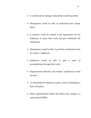 25
• A cordial worker manager relationship would be possible;
• Management would be able to understand their people
better;
• A situation would be created in the organization for the
employees to enjoy their work and gain substantial job
satisfaction;
• Management would be able to get better coordination from
its workers / employees.
• Employees would be able to gain a sense of
accomplishment through their work;
• Organizational efficiency and workers’ productivity would
increase;
• It would help the employee to gain a scene of belonging to
their work place;
• Better organizational climate and culture may emerge as a
result of good HRM;
 