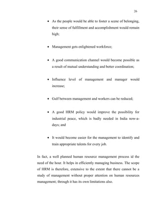 26
• As the people would be able to foster a scene of belonging,
their sense of fulfillment and accomplishment would remain
high;
• Management gets enlightened workforce;
• A good communication channel would become possible as
a result of mutual understanding and better coordination;
• Influence level of management and manager would
increase;
• Gulf between management and workers can be reduced;
• A good HRM policy would improve the possibility for
industrial peace, which is badly needed in India now-a-
days; and
• It would become easier for the management to identify and
train appropriate talents for every job.
In fact, a well planned human resource management process id the
need of the hour. It helps in efficiently managing business. The scope
of HRM is therefore, extensive to the extent that there cannot be a
study of management without proper attention on human resources
management; through it has its own limitations also.
 