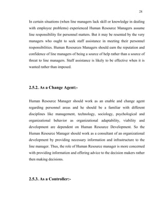 28
In certain situations (when line managers lack skill or knowledge in dealing
with employee problems) experienced Human Resource Managers assume
line responsibility for personnel matters. But it may be resented by the very
managers who ought to seek staff assistance in meeting their personnel
responsibilities. Human Resources Managers should earn the reputation and
confidence of line managers of being a source of help rather than a source of
threat to line managers. Staff assistance is likely to be effective when it is
wanted rather than imposed.
2.5.2. As a Change Agent:-
Human Resource Manager should work as an enable and change agent
regarding personnel areas and he should be a familiar with different
disciplines like management, technology, sociology, psychological and
organizational behavior as organizational adaptability, viability and
development are dependent on Human Resource Development. So the
Human Resource Manager should work as a consultant of an organizational
development by providing necessary information and infrastructure to the
line manager. Thus, the role of Human Resource manager is more concerned
with providing information and offering advice to the decision makers rather
then making decisions.
2.5.3. As a Controller:-
 