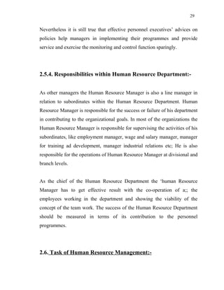 29
Nevertheless it is still true that effective personnel executives’ advices on
policies help managers in implementing their programmes and provide
service and exercise the monitoring and control function sparingly.
2.5.4. Responsibilities within Human Resource Department:-
As other managers the Human Resource Manager is also a line manager in
relation to subordinates within the Human Resource Department. Human
Resource Manager is responsible for the success or failure of his department
in contributing to the organizational goals. In most of the organizations the
Human Resource Manager is responsible for supervising the activities of his
subordinates, like employment manager, wage and salary manager, manager
for training ad development, manager industrial relations etc; He is also
responsible for the operations of Human Resource Manager at divisional and
branch levels.
As the chief of the Human Resource Department the ‘human Resource
Manager has to get effective result with the co-operation of a;; the
employees working in the department and showing the viability of the
concept of the team work. The success of the Human Resource Department
should be measured in terms of its contribution to the personnel
programmes.
2.6. Task of Human Resource Management:-
 