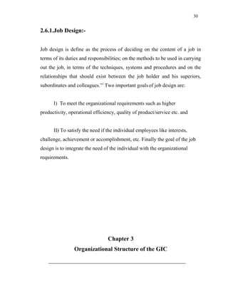 30
2.6.1.Job Design:-
Job design is define as the process of deciding on the content of a job in
terms of its duties and responsibilities; on the methods to be used in carrying
out the job, in terms of the techniques, systems and procedures and on the
relationships that should exist between the job holder and his superiors,
subordinates and colleagues.”1
Two important goals of job design are:
I) To meet the organizational requirements such as higher
productivity, operational efficiency, quality of product/service etc. and
II) To satisfy the need if the individual employees like interests,
challenge, achievement or accomplishment, etc. Finally the goal of the job
design is to integrate the need of the individual with the organizational
requirements.
Chapter 3
Organizational Structure of the GIC
 