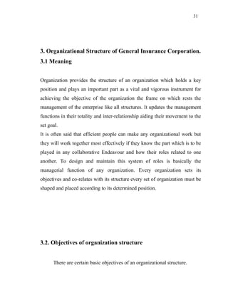 31
3. Organizational Structure of General Insurance Corporation.
3.1 Meaning
Organization provides the structure of an organization which holds a key
position and plays an important part as a vital and vigorous instrument for
achieving the objective of the organization the frame on which rests the
management of the enterprise like all structures. It updates the management
functions in their totality and inter-relationship aiding their movement to the
set goal.
It is often said that efficient people can make any organizational work but
they will work together most effectively if they know the part which is to be
played in any collaborative Endeavour and how their roles related to one
another. To design and maintain this system of roles is basically the
managerial function of any organization. Every organization sets its
objectives and co-relates with its structure every set of organization must be
shaped and placed according to its determined position.
3.2. Objectives of organization structure
There are certain basic objectives of an organizational structure.
 