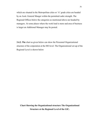 36
which are situated in the Metropolitan cities or ‘A’ grade cities are headed
by an Asstt. General Manger within the permitted cadre strength. The
Regional Offices below the categories as mentioned above are headed by
managers. At some places where the work load is more and area of business
is larger an Additional Manager may be posted.
3.4.2. The chart as given below can show the Personnel Organizational
structure of the corporation at the HO level. The Organizational set-up of the
Regional Level is shown below
Chart Showing the Organizational structure The Organizational
Structure at the Regional Level of the GIC.
 