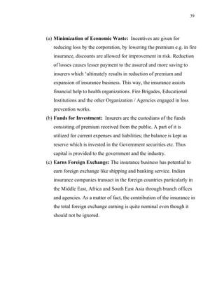 39
(a) Minimization of Economic Waste: Incentives are given for
reducing loss by the corporation, by lowering the premium e.g. in fire
insurance, discounts are allowed for improvement in risk. Reduction
of losses causes lesser payment to the assured and more saving to
insurers which ‘ultimately results in reduction of premium and
expansion of insurance business. This way, the insurance assists
financial help to health organizations. Fire Brigades, Educational
Institutions and the other Organization / Agencies engaged in loss
prevention works.
(b) Funds for Investment: Insurers are the custodians of the funds
consisting of premium received from the public. A part of it is
utilized for current expenses and liabilities; the balance is kept as
reserve which is invested in the Government securities etc. Thus
capital is provided to the government and the industry.
(c) Earns Foreign Exchange: The insurance business has potential to
earn foreign exchange like shipping and banking service. Indian
insurance companies transact in the foreign countries particularly in
the Middle East, Africa and South East Asia through branch offices
and agencies. As a matter of fact, the contribution of the insurance in
the total foreign exchange earning is quite nominal even though it
should not be ignored.
 