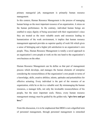 4
primary managerial job, management is primarily human resource
management.
In this context, Human Resource Management is the process of managing
human beings as the most important resource of an organization. A stress on
the human performance. In the contrary, individual human beings are
enabled to enjoy dignity of being associated with their organization’s since
they are treated as the most valuable assets and resources leading to
humanization of the work environment, it implies that human resource
management approach provides as superior quality of work life which gives
a sense of belonging and a higher job satisfaction to an organization’s own
people. Thus, Human Resource Management is totally a novel approach to
an organization’s own people at work on the one hand to the organization’s
own business on the other.
Human Resource Management can be define as that part of management
process which develops, and manages the human elements of enterprise
considering the resourcefulness of the organization’s own people in terms of
e knowledge, skills, creative abilities, talents, aptitudes and potentialities for
effective actuating. Every individual is the part of the resource of an
organization, while he or she is a valuable soul. By mismanaging the human
resources, a manager kills, not only the invaluable resourcefulness of his
people, but the most important souls. Hence, every human resource
management strategy must be guided by the golden rule, “give love and get
love.”
From this discussion, it is to be emphasized that HRM is not a dignified term
of personnel management, through personnel management is enmeshed
 