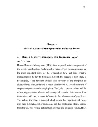 40
Chapter 4
Human Resource Management in Insurance Sector
4.1. Human Resource Management in Insurance Sector
An Overview
Human Resource Management (HRM) is an approach to the management of
the people, based on four fundamental principles. First, human resources are
the most important assets of the organization have and their effective
management is the key to its success. Second, this success is most likely to
be achieved, if the personnel policies and procedure of the enterprise are
closely linked with, and make a major contribution to, the achievement of
corporate objectives and strategic plans. Third, the corporate culture and the
values, organizational climate and managerial behavior that emanate from
that culture will exert a major influence in the achievement of excellence.
This culture therefore, e managed which means that organizational values
may need to be changed or reinforced, and that continuous efforts, starting
from the top, will require getting them accepted and act upon. Finally, HRM
 