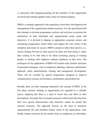 41
is concerned with integration-getting all the members of the organization
involved and working together with a sense of common purpose.
HRM is a strategic approach to the acquisition, motivation, development and
management of the organizations human resources. It is the specialized field
that attempts to develop programmes, policies and activities to promote the
satisfaction of both individual and organizational needs, goals and
objectives. It is devoted to shaping an appropriate corporate culture, and
introducing programmes which reflect and support the core values of the
enterprise and ensure its success. HRM is proactive rather then reactive, i.e.,
always looking forward to what need to be done and then doing it, rather
then waiting to be told what to do about recruiting, paying or training
people, or dealing with employee relations problems as they arise. The
techniques for the application of HRM will include many familiar functions
of personnel managers, such as manpower planning, selection, performance
appraisal, salary administration, training and management development.
These will be overlaid by special programmes designed to improve
communication systems, involvement, commitment, and productivity.
Broadly, there are three meanings attached to the concept of HRM. In the
first place, persons working in organizations are regarded as a valuable
source, implying that there is a need to invest time and effort in their
development. Secondly they are human resources which mean that they have
their own special characteristics and, therefore, cannot be treated like
material resources. The approach focuses on the need to humanize
organizational life and introduce human values in the organization. And,
thirdly, human resources do not merely focus on employees as individuals,
 