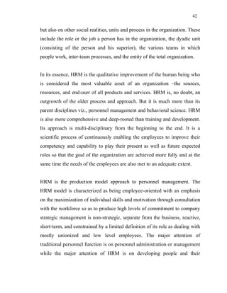 42
but also on other social realities, units and process in the organization. These
include the role or the job a person has in the organization, the dyadic unit
(consisting of the person and his superior), the various teams in which
people work, inter-team processes, and the entity of the total organization.
In its essence, HRM is the qualitative improvement of the human being who
is considered the most valuable asset of an organization –the sources,
resources, and end-user of all products and services. HRM is, no doubt, an
outgrowth of the older process and approach. But it is much more than its
parent disciplines viz., personnel management and behavioral science. HRM
is also more comprehensive and deep-rooted than training and development.
Its approach is multi-disciplinary from the beginning to the end. It is a
scientific process of continuously enabling the employees to improve their
competency and capability to play their present as well as future expected
roles so that the goal of the organization are achieved more fully and at the
same time the needs of the employees are also met to an adequate extent.
HRM is the production model approach to personnel management. The
HRM model is characterized as being employee-oriented with an emphasis
on the maximization of individual skills and motivation through consultation
with the workforce so as to produce high levels of commitment to company
strategic management is non-strategic, separate from the business, reactive,
short-term, and constrained by a limited definition of its role as dealing with
mostly unionized and low level employees. The major attention of
traditional personnel function is on personnel administration or management
while the major attention of HRM is on developing people and their
 