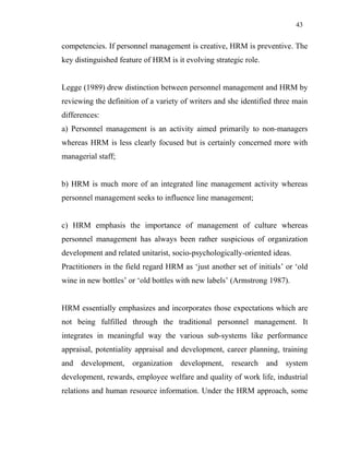 43
competencies. If personnel management is creative, HRM is preventive. The
key distinguished feature of HRM is it evolving strategic role.
Legge (1989) drew distinction between personnel management and HRM by
reviewing the definition of a variety of writers and she identified three main
differences:
a) Personnel management is an activity aimed primarily to non-managers
whereas HRM is less clearly focused but is certainly concerned more with
managerial staff;
b) HRM is much more of an integrated line management activity whereas
personnel management seeks to influence line management;
c) HRM emphasis the importance of management of culture whereas
personnel management has always been rather suspicious of organization
development and related unitarist, socio-psychologically-oriented ideas.
Practitioners in the field regard HRM as ‘just another set of initials’ or ‘old
wine in new bottles’ or ‘old bottles with new labels’ (Armstrong 1987).
HRM essentially emphasizes and incorporates those expectations which are
not being fulfilled through the traditional personnel management. It
integrates in meaningful way the various sub-systems like performance
appraisal, potentiality appraisal and development, career planning, training
and development, organization development, research and system
development, rewards, employee welfare and quality of work life, industrial
relations and human resource information. Under the HRM approach, some
 