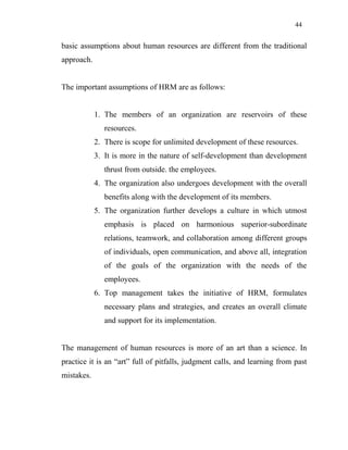 44
basic assumptions about human resources are different from the traditional
approach.
The important assumptions of HRM are as follows:
1. The members of an organization are reservoirs of these
resources.
2. There is scope for unlimited development of these resources.
3. It is more in the nature of self-development than development
thrust from outside. the employees.
4. The organization also undergoes development with the overall
benefits along with the development of its members.
5. The organization further develops a culture in which utmost
emphasis is placed on harmonious superior-subordinate
relations, teamwork, and collaboration among different groups
of individuals, open communication, and above all, integration
of the goals of the organization with the needs of the
employees.
6. Top management takes the initiative of HRM, formulates
necessary plans and strategies, and creates an overall climate
and support for its implementation.
The management of human resources is more of an art than a science. In
practice it is an “art” full of pitfalls, judgment calls, and learning from past
mistakes.
 