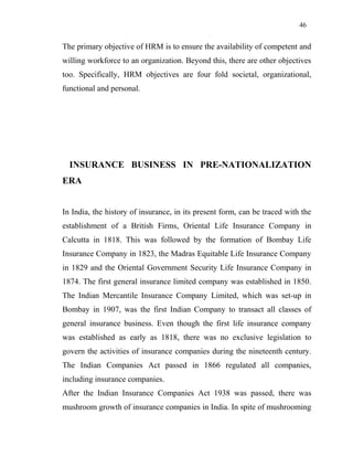 46
The primary objective of HRM is to ensure the availability of competent and
willing workforce to an organization. Beyond this, there are other objectives
too. Specifically, HRM objectives are four fold societal, organizational,
functional and personal.
INSURANCE BUSINESS IN PRE-NATIONALIZATION
ERA
In India, the history of insurance, in its present form, can be traced with the
establishment of a British Firms, Oriental Life Insurance Company in
Calcutta in 1818. This was followed by the formation of Bombay Life
Insurance Company in 1823, the Madras Equitable Life Insurance Company
in 1829 and the Oriental Government Security Life Insurance Company in
1874. The first general insurance limited company was established in 1850.
The Indian Mercantile Insurance Company Limited, which was set-up in
Bombay in 1907, was the first Indian Company to transact all classes of
general insurance business. Even though the first life insurance company
was established as early as 1818, there was no exclusive legislation to
govern the activities of insurance companies during the nineteenth century.
The Indian Companies Act passed in 1866 regulated all companies,
including insurance companies.
After the Indian Insurance Companies Act 1938 was passed, there was
mushroom growth of insurance companies in India. In spite of mushrooming
 