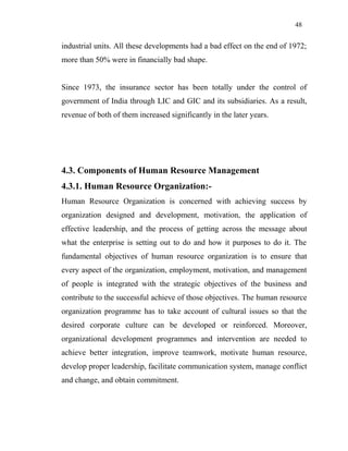 48
industrial units. All these developments had a bad effect on the end of 1972;
more than 50% were in financially bad shape.
Since 1973, the insurance sector has been totally under the control of
government of India through LIC and GIC and its subsidiaries. As a result,
revenue of both of them increased significantly in the later years.
4.3. Components of Human Resource Management
4.3.1. Human Resource Organization:-
Human Resource Organization is concerned with achieving success by
organization designed and development, motivation, the application of
effective leadership, and the process of getting across the message about
what the enterprise is setting out to do and how it purposes to do it. The
fundamental objectives of human resource organization is to ensure that
every aspect of the organization, employment, motivation, and management
of people is integrated with the strategic objectives of the business and
contribute to the successful achieve of those objectives. The human resource
organization programme has to take account of cultural issues so that the
desired corporate culture can be developed or reinforced. Moreover,
organizational development programmes and intervention are needed to
achieve better integration, improve teamwork, motivate human resource,
develop proper leadership, facilitate communication system, manage conflict
and change, and obtain commitment.
 