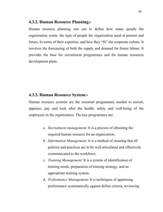 49
4.3.2. Human Resource Planning;-
Human resource planning sets out to define how many people the
organization wants; the type of people the organization need at present and
future, In terms of their expertise; and how they “fit” the corporate culture. It
involves the forecasting of both the supply and demand for future labour. It
provides the base for recruitment programmes and for human resources
development plans.
4.3.3. Human Resource System:-
Human resource systems are the essential programmes needed to recruit,
appraise, pay and look after the health, safety and well-being of the
employees in the organization. The key programmes are:
a. Recruitment management: It is a process of obtaining the
required human resource for an organization.
b. Information Management: It is a method of ensuring that all
policies and practices are to be well articulated and effectively
communicated to the workforce.
c. Training Management: It is a system of identification of
training needs, preparation of training strategy, and an
appropriate training system.
d. Performance Management: It is techniques of appraising
performance systematically against define criteria, reviewing
 