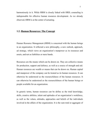 5
harmoniously in it. While HRM is closely linked with HRD, counseling is
indispensable for effective human resources development. As we already
observed, HRM is at the center of actuating.
1.2. Human Resources: The Concept
Human Resource Management (HRM) is concerned with the human beings
in an organization. It reflected a new philosophy, a new outlook, approach,
ad strategy, which views an organization’s manpower as its resources and
assets, and not as liabilities or mere hands.
Resources are the means which can be drawn on. They are collective means
for production, support and defence, as well as a source of strength and aid.
Human resources are wealth or means that can be drawn on. Human capital
and manpower of the company can be treated as its human resources. It can
otherwise be understood as the resourcefulness of the human resources. It
can otherwise be understood as the resourcefulness of the human beings or
people available for an organization.
In generic terms, human resources can be define as the total knowledge,
skills, creative abilities, talent and aptitudes of an organization’s workforce,
as well as the values, attitudes, approaches and beliefs of the individuals
involved in the affairs of the organization. It is the sum total or aggregate of
 