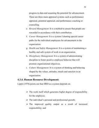 50
progress to data and assuming the potential for advancement.
There are three main appraisal systems such as performance
appraisal, potential appraisal, and performance coaching or
counseling.
e. Reward Management: It is a method to ensure that people are
rewarded in accordance with their contribution.
f. Career Management: It is a system f charting special career
paths for the individual employees for advancement in the
organization.
g. Health and Safety Management: It is a system of maintaining a
healthy and safe system of work in an organization.
h. Disciplinary Management: It is a system of administrating
discipline to foster positive employee behavior that will
promote organizational objectives.
i. Culture Management: It is a system of thinking and behaving
shaped by the values, attitudes, rituals and sanction in an
organization.
4.3.4. Human Resource Development:
Lippit (1978) points out that HRD as a system depends on:
 The work itself which generates higher degree of responsibility
for the employee;
 The individual’s personal and professional growth;
 The improved quality output as a result of increased
responsibility; and
 