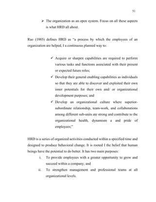 51
 The organization as an open system. Focus on all these aspects
is what HRD all about.
Rao (1985) defines HRD as “a process by which the employees of an
organization are helped, I a continuous planned way to:
 Acquire or sharpen capabilities are required to perform
various tasks and functions associated with their present
or expected future roles;
 Develop their general enabling capabilities as individuals
so that they are able to discover and exploited their own
inner potentials for their own and/ or organizational
development purposes; and
 Develop an organizational culture where superior-
subordinate relationship, team-work, and collaborations
among different sub-units ate strong and contribute to the
organizational health, dynamism a and pride of
employees;”
HRD is a series of organized activities conducted within a specified time and
designed to produce behavioral change. It is rooted I the belief that human
beings have the potential to do better. It has two main purposes:
i. To provide employees with a greater opportunity to grow and
succeed within a company; and
ii. To strengthen management and professional teams at all
organizational levels.
 