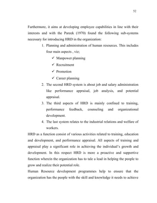 52
Furthermore, it aims at developing employee capabilities in line with their
interests and with the Pareek (1970) found the following sub-systems
necessary for introducing HRD in the organization:
1. Planning and administration of human resources. This includes
four main aspects , viz;
 Manpower planning
 Recruitment
 Promotion
 Career planning
2. The second HRD system is about job and salary administration
like performance appraisal, job analysis, and potential
appraisal.
3. The third aspects of HRD is mainly confined to training,
performance feedback, counseling and organizational
development.
4. The last system relates to the industrial relations and welfare of
workers.
HRD as a function consist of various activities related to training, education
and development, and performance appraisal. All aspects of training and
appraisal play a significant role in achieving the individual’s growth and
development. In this respect HRD is more a proactive and supportive
function wherein the organization has to tale a lead in helping the people to
grow and realize their potential role.
Human Resource development programmes help to ensure that the
organization has the people with the skill and knowledge it needs to achieve
 