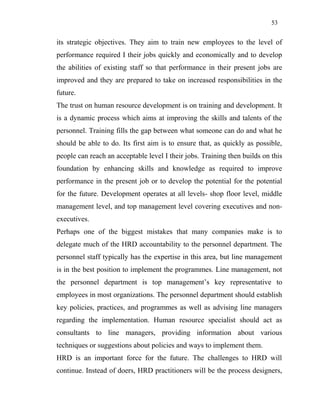 53
its strategic objectives. They aim to train new employees to the level of
performance required I their jobs quickly and economically and to develop
the abilities of existing staff so that performance in their present jobs are
improved and they are prepared to take on increased responsibilities in the
future.
The trust on human resource development is on training and development. It
is a dynamic process which aims at improving the skills and talents of the
personnel. Training fills the gap between what someone can do and what he
should be able to do. Its first aim is to ensure that, as quickly as possible,
people can reach an acceptable level I their jobs. Training then builds on this
foundation by enhancing skills and knowledge as required to improve
performance in the present job or to develop the potential for the potential
for the future. Development operates at all levels- shop floor level, middle
management level, and top management level covering executives and non-
executives.
Perhaps one of the biggest mistakes that many companies make is to
delegate much of the HRD accountability to the personnel department. The
personnel staff typically has the expertise in this area, but line management
is in the best position to implement the programmes. Line management, not
the personnel department is top management’s key representative to
employees in most organizations. The personnel department should establish
key policies, practices, and programmes as well as advising line managers
regarding the implementation. Human resource specialist should act as
consultants to line managers, providing information about various
techniques or suggestions about policies and ways to implement them.
HRD is an important force for the future. The challenges to HRD will
continue. Instead of doers, HRD practitioners will be the process designers,
 
