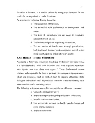 55
the union it deserved. If it handles unions the wrong way, the result for the
results for the organization can be disastrous.
An approach to collective dealing should be:
a. The recognition of the union,
b. The respective role performance of management and
union,
c. The type of procedures one can adopt to regularize
relationship with unions,
d. The basis techniques of negotiating with unions,
e. The mechanism of involvement through participation,
both traditional forms of joint consultation as well as the
more recent Japanese import of quality circles.
4.3.6. Human Resource Utilization:
According to Peters and waterman, to achieve productivity through people,
it is very essential to “treat them as adults, treat them as parent treat them
with dignity, and treat them with respect.” These fundamental human
relations values provide the base or productivity management programmes,
which use techniques such as method study to improve efficiency. Both
managers and workers must be persuaded somehow to realize that they have
a common interest in increasing output.
The following actions are required to improve the use of human resources:
a. Conduct a productivity drive;
b. Improve manpower budgeting and control techniques;
c. Introduce work measurement;
d. Use appropriate payment method by results, bonus and
profit-sharing schemes;
e. Improve motivation;
 